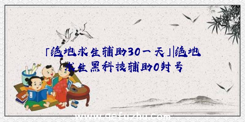 「绝地求生辅助30一天」|绝地求生黑科技辅助0封号